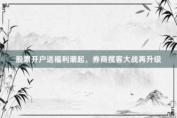 股票开户送福利潮起，券商揽客大战再升级