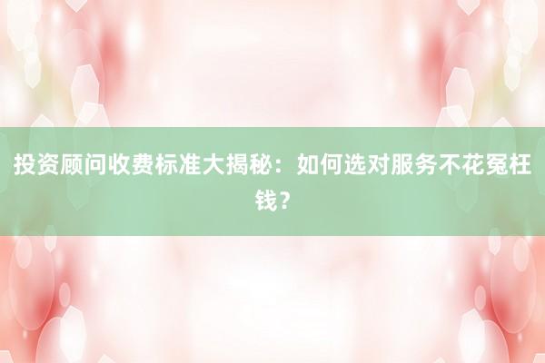 投资顾问收费标准大揭秘:如何选对服务不花冤枉钱?