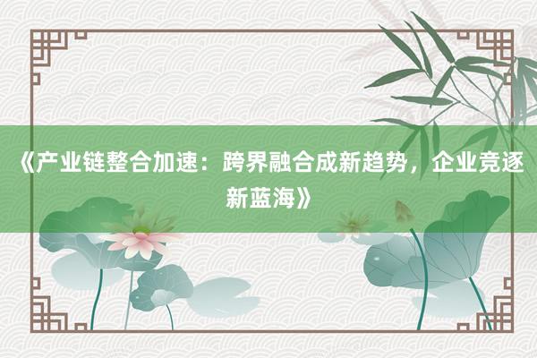 《产业链整合加速：跨界融合成新趋势，企业竞逐新蓝海》