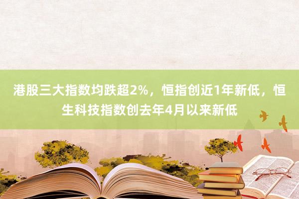 港股三大指数均跌超2%，恒指创近1年新低，恒生科技指数创去年4月以来新低