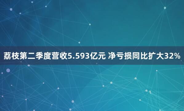 荔枝第二季度营收5.593亿元 净亏损同比扩大32%