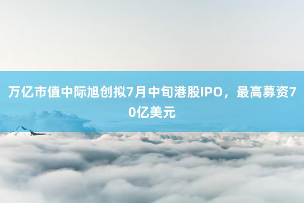 万亿市值中际旭创拟7月中旬港股IPO，最高募资70亿美元