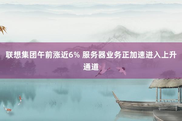 联想集团午前涨近6% 服务器业务正加速进入上升通道