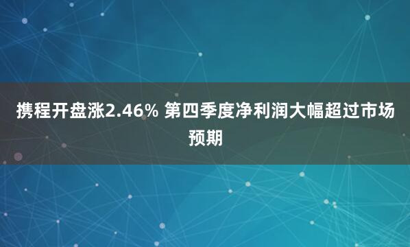 携程开盘涨2.46% 第四季度净利润大幅超过市场预期