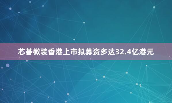 芯碁微装香港上市拟募资多达32.4亿港元