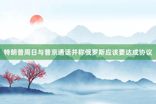 特朗普周日与普京通话并称俄罗斯应该要达成协议