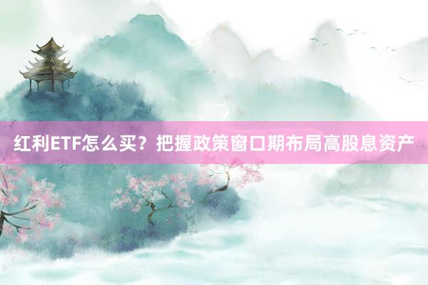 红利ETF怎么买？把握政策窗口期布局高股息资产