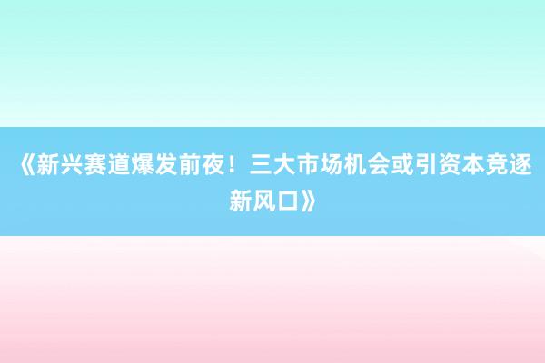 《新兴赛道爆发前夜！三大市场机会或引资本竞逐新风口》