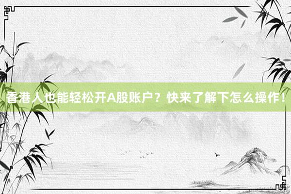 香港人也能轻松开A股账户？快来了解下怎么操作！