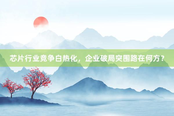芯片行业竞争白热化，企业破局突围路在何方？