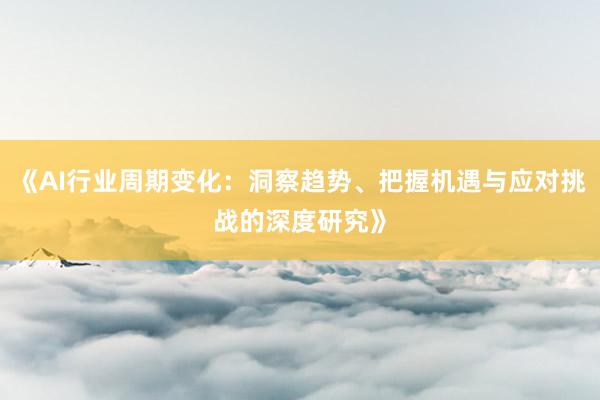 《AI行业周期变化：洞察趋势、把握机遇与应对挑战的深度研究》