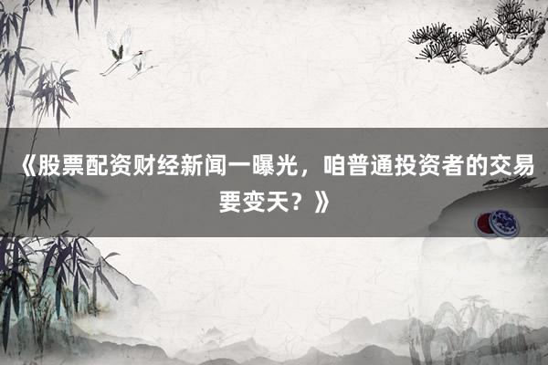 《股票配资财经新闻一曝光，咱普通投资者的交易要变天？》