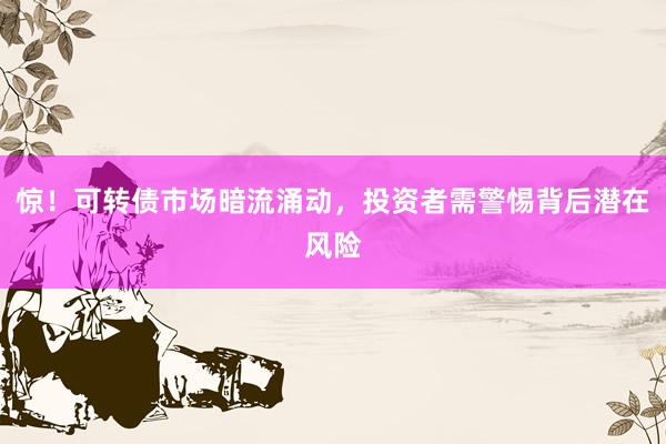 惊！可转债市场暗流涌动，投资者需警惕背后潜在风险