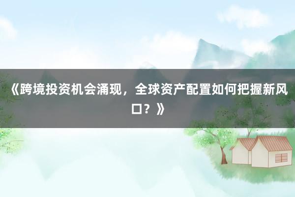 《跨境投资机会涌现，全球资产配置如何把握新风口？》