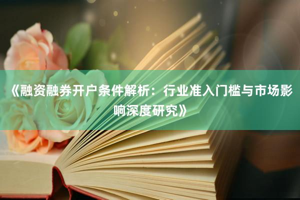 《融资融券开户条件解析:行业准入门槛与市场影响深度研究》