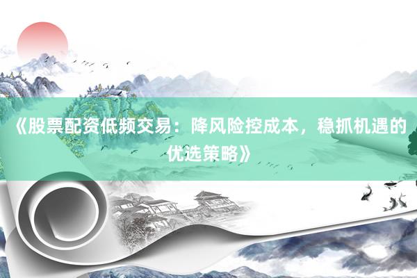 《股票配资低频交易:降风险控成本,稳抓机遇的优选策略》