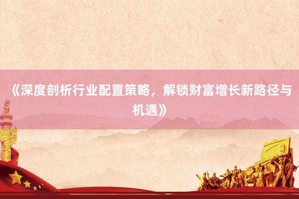 《深度剖析行业配置策略，解锁财富增长新路径与机遇》