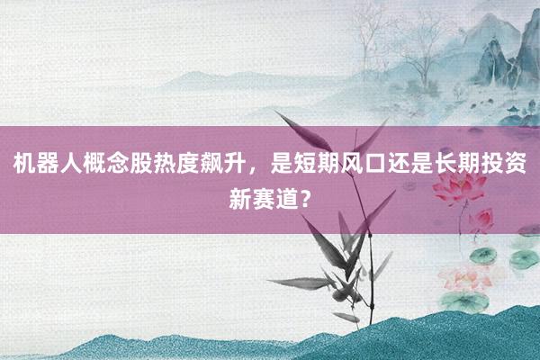 机器人概念股热度飙升,是短期风口还是长期投资新赛道?