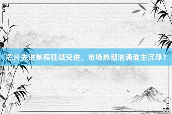 芯片先进制程狂飙突进，市场热潮汹涌谁主沉浮？