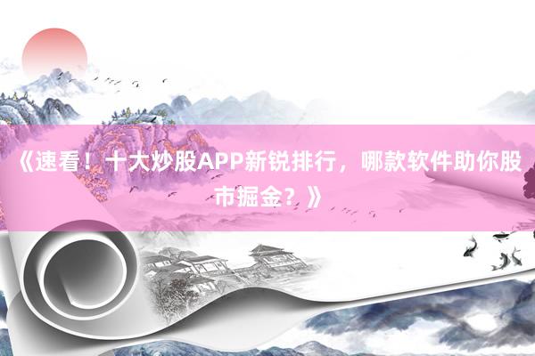 《速看！十大炒股APP新锐排行，哪款软件助你股市掘金？》