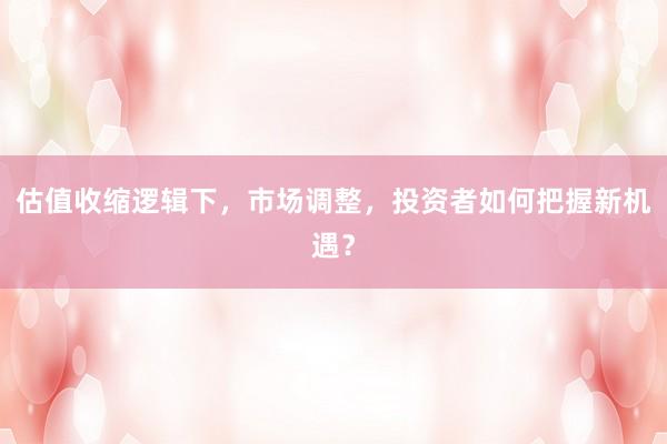 估值收缩逻辑下，市场调整，投资者如何把握新机遇？