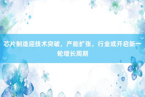 芯片制造迎技术突破，产能扩张，行业或开启新一轮增长周期