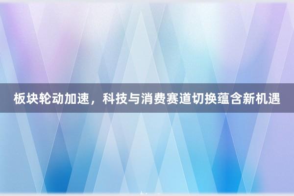 板块轮动加速，科技与消费赛道切换蕴含新机遇