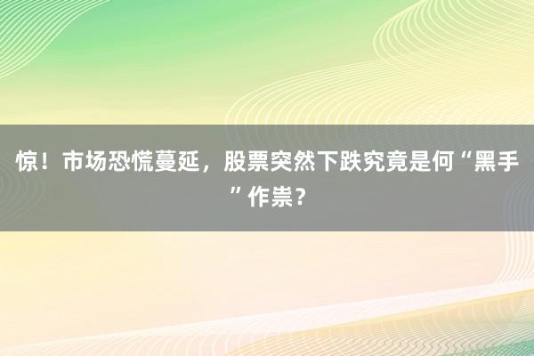 惊！市场恐慌蔓延，股票突然下跌究竟是何“黑手”作祟？