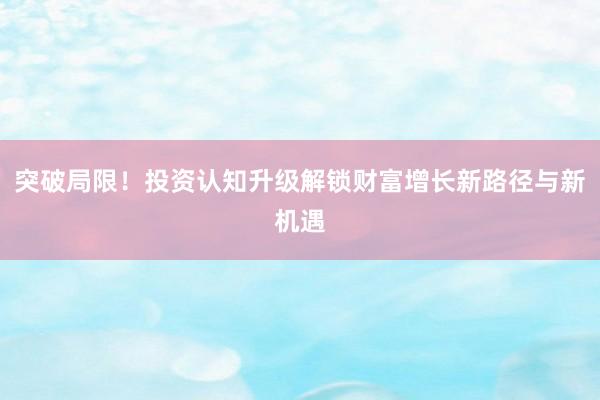 突破局限！投资认知升级解锁财富增长新路径与新机遇