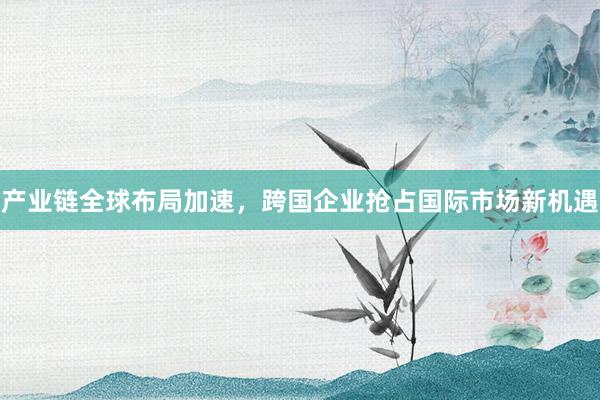 产业链全球布局加速,跨国企业抢占国际市场新机遇