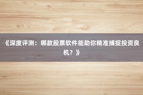 《深度评测：哪款股票软件能助你精准捕捉投资良机？》