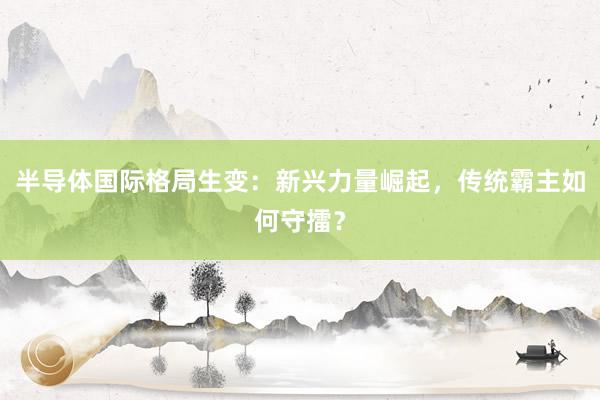 半导体国际格局生变：新兴力量崛起，传统霸主如何守擂？