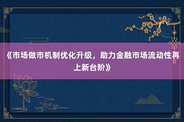 《市场做市机制优化升级，助力金融市场流动性再上新台阶》