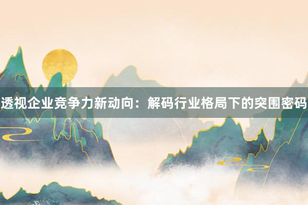 透视企业竞争力新动向：解码行业格局下的突围密码