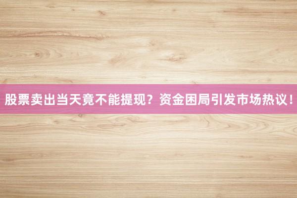 股票卖出当天竟不能提现？资金困局引发市场热议！