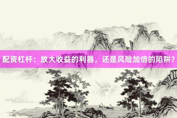 配资杠杆：放大收益的利器，还是风险加倍的陷阱？