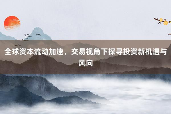 全球资本流动加速,交易视角下探寻投资新机遇与风向