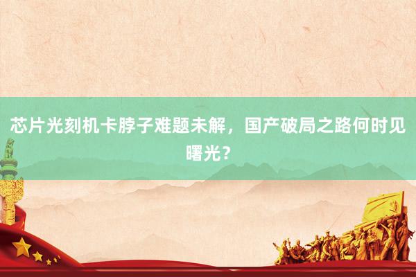 芯片光刻机卡脖子难题未解，国产破局之路何时见曙光？