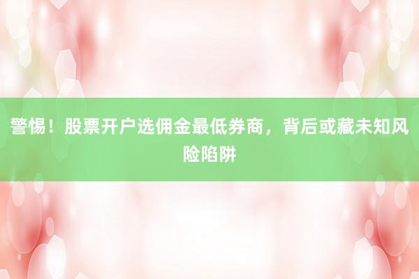 警惕!股票开户选佣金最低券商,背后或藏未知风险陷阱